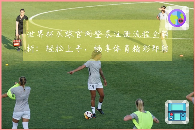 世界杯买球官网登录注册流程全解析：轻松上手，畅享体育精彩即时体验